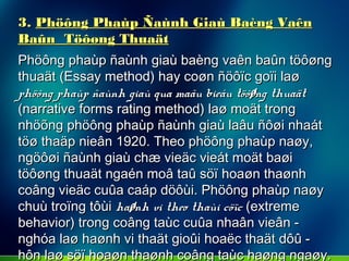 3.3. Phöông Phaùp Ñaùnh Giaù Baèng VaênPhöông Phaùp Ñaùnh Giaù Baèng Vaên
Baûn Töôøng ThuaätBaûn Töôøng Thuaät
Phöông phaùp ñaùnh giaù baèng vaên baûn töôøngPhöông phaùp ñaùnh giaù baèng vaên baûn töôøng
thuaät (Essay method) hay coøn ñöôïc goïi laøthuaät (Essay method) hay coøn ñöôïc goïi laø
phöông phaùp ñaùnh giaù qua maãu bieåu töôøng thuaätphöông phaùp ñaùnh giaù qua maãu bieåu töôøng thuaät
(narrative forms rating method) laø moät trong(narrative forms rating method) laø moät trong
nhöõng phöông phaùp ñaùnh giaù laâu ñôøi nhaátnhöõng phöông phaùp ñaùnh giaù laâu ñôøi nhaát
töø thaäp nieân 1920. Theo phöông phaùp naøy,töø thaäp nieân 1920. Theo phöông phaùp naøy,
ngöôøi ñaùnh giaù chæ vieäc vieát moät baøingöôøi ñaùnh giaù chæ vieäc vieát moät baøi
töôøng thuaät ngaén moâ taû söï hoaøn thaønhtöôøng thuaät ngaén moâ taû söï hoaøn thaønh
coâng vieäc cuûa caáp döôùi. Phöông phaùp naøycoâng vieäc cuûa caáp döôùi. Phöông phaùp naøy
chuù troïng tôùichuù troïng tôùi haønh vi theo thaùi cöïchaønh vi theo thaùi cöïc (extreme(extreme
behavior) trong coâng taùc cuûa nhaân vieân -behavior) trong coâng taùc cuûa nhaân vieân -
nghóa laø haønh vi thaät gioûi hoaëc thaät dôû -nghóa laø haønh vi thaät gioûi hoaëc thaät dôû -
hôn laø söï hoaøn thaønh coâng taùc haøng ngaøy.hôn laø söï hoaøn thaønh coâng taùc haøng ngaøy.
 