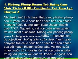 4.4. Phöông Phaùp Quaûn Trò Baèng CaùcPhöông Phaùp Quaûn Trò Baèng Caùc
Muïc Tieâu (MBO) Vaø Quaûn Trò Theo LyùMuïc Tieâu (MBO) Vaø Quaûn Trò Theo Lyù
Thuyeát ZThuyeát Z
Nhö treân ñaõ trình baøy, theo caùc phöông phaùpNhö treân ñaõ trình baøy, theo caùc phöông phaùp
coå truyeàn, caùc ñöùc tính / ñaëc tính caù nhaâncoå truyeàn, caùc ñöùc tính / ñaëc tính caù nhaân
thöôøng ñöôïc duøng laøm tieâu chuaån ñaùnhthöôøng ñöôïc duøng laøm tieâu chuaån ñaùnh
giaù TTCT. Ngoaøi ra, vai troø cuûa nhaø quaûngiaù TTCT. Ngoaøi ra, vai troø cuûa nhaø quaûn
trò nhö moät quan toøa. Nhöng vôùi phöông phaùptrò nhö moät quan toøa. Nhöng vôùi phöông phaùp
quaûn trò baèng caùc muïc tieâuquaûn trò baèng caùc muïc tieâu (MBO = management(MBO = management
by objectives), troïng taâm cuûa vieäc ñaùnh giaùby objectives), troïng taâm cuûa vieäc ñaùnh giaù
chuyeån töø caùc ñöùc tính / ñaëc tính caù nhaânchuyeån töø caùc ñöùc tính / ñaëc tính caù nhaân
qua söï hoaøn thaønh coâng taùc. Vai troø cuûaqua söï hoaøn thaønh coâng taùc. Vai troø cuûa
nhaø quaûn trò chuyeån töø vai troø cuûa ngöôøinhaø quaûn trò chuyeån töø vai troø cuûa ngöôøi
troïng taøi phaân xöû qua vai troøcuûa ngöôøi coátroïng taøi phaân xöû qua vai troøcuûa ngöôøi coá
vaán hay tö vaán. Cuõng vaäy, vai troø cuûavaán hay tö vaán. Cuõng vaäy, vai troø cuûa
 