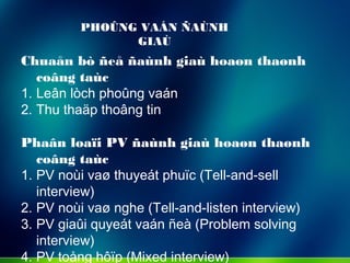 PHOÛNG VAÁN ÑAÙNH
GIAÙ
Chuaån bò ñeå ñaùnh giaù hoaøn thaønh
coâng taùc
1. Leân lòch phoûng vaán
2. Thu thaäp thoâng tin
Phaân loaïi PV ñaùnh giaù hoaøn thaønh
coâng taùc
1. PV noùi vaø thuyeát phuïc (Tell-and-sell
interview)
2. PV noùi vaø nghe (Tell-and-listen interview)
3. PV giaûi quyeát vaán ñeà (Problem solving
interview)
4. PV toång hôïp (Mixed interview)
 