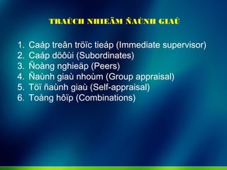 TRAÙCH NHIEÄM ÑAÙNH GIAÙ
1. Caáp treân tröïc tieáp (Immediate supervisor)
2. Caáp döôùi (Subordinates)
3. Ñoàng nghieäp (Peers)
4. Ñaùnh giaù nhoùm (Group appraisal)
5. Töï ñaùnh giaù (Self-appraisal)
6. Toång hôïp (Combinations)
 