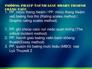 1. PP. möùc thang ñieåm / PP. möùc thang ñieåm
veõ baèng ñoà thò (Rating scales method /
Graphic rating scales method)
1. PP. ghi cheùp caùc vuï vieäc quan troïng (The
critical incident method)
2. PP. ñaùnh giaù baèng vaên baûn töôøng
thuaät(Essay method)
3. PP. quaûn trò baèng muïc tieâu (MBO) vaø
Lyù Thuyeát Z
PHÖÔNG PHAÙP ÑAÙNH GIAÙ HOAØN THAØNH
COÂNG TAÙC
 