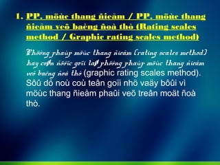 1. PP. möùc thang ñieåm / PP. möùc thang
ñieåm veõ baèng ñoà thò (Rating scales
method / Graphic rating scales method)
Phöông phaùp möùc thang ñieåm (rating scales method)
hay coøn ñöôïc goïi laø phöông phaùp möùc thang ñieåm
veõ baèng ñoà thò (graphic rating scales method).
Sôû dó noù coù teân goïi nhö vaäy bôûi vì
möùc thang ñieåm phaûi veõ treân moät ñoà
thò.
 