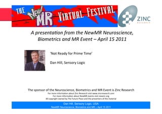 A	
  presenta*on	
  from	
  the	
  NewMR	
  Neuroscience,	
  
Biometrics	
  and	
  MR	
  Event	
  –	
  April	
  15	
  2011	
  
The	
  sponsor	
  of	
  the	
  Neuroscience,	
  Biometrics	
  and	
  MR	
  Event	
  is	
  Zinc	
  Research	
  
For	
  more	
  informa;on	
  about	
  Zinc	
  Research	
  visit	
  www.zincresearch.com	
  
For	
  more	
  informa;on	
  about	
  NewMR	
  events	
  visit	
  newmr.org	
  
All	
  copyright	
  owned	
  by	
  The	
  Future	
  Place	
  and	
  the	
  presenters	
  of	
  the	
  material	
  
‘Not	
  Ready	
  for	
  Prime	
  Time’	
  
Dan	
  Hill,	
  Sensory	
  Logic	
  
Dan Hill, Sensory Logic, USA
NewMR Neuroscience, Biometrics and MR – April 15 2011
 