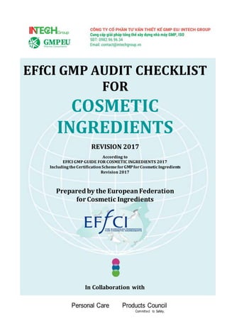 EFfCI GMP AUDIT CHECKLIST
FOR
COSMETIC
INGREDIENTS
REVISION 2017
According to
EFfCI GMP GUIDE FOR COSMETIC INGREDIENTS 2017
Including theCertificationSchemeforGMPforCosmeticIngredients
Revision 2017
Prepared by the EuropeanFederation
for Cosmetic Ingredients
In Collaboration with
Personal Care Products Council
Committed to Safety,
 