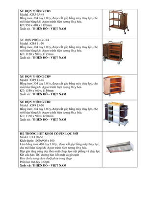 XE DỌN PHÕNG CR3
Model : CR3 95-48
Bằng inox 304 dày 1,0 ly, được cắt gấp bằng máy thủy lực, che
mối hàn bằng khí Agon tránh hiện tượng Oxy hóa.
KT: 950 x 480 x 1120mm
Xuất xứ : THIÊN ĐÔ – VIỆT NAM
XE DỌN PHÒNG CR4
Model : CR4 11-50
Bằng inox 304 dày 1,0 ly, được cắt gấp bằng máy thủy lực, che
mối hàn bằng khí Agon tránh hiện tượng Oxy hóa.
KT: 1120 x 500 x 1195mm
Xuất xứ : THIÊN ĐÔ – VIỆT NAM
XE DỌN PHÕNG CR9
Model : CR9 13-46
Bằng inox 304 dày 1,0 ly, được cắt gấp bằng máy thủy lực, che
mối hàn bằng khí Agon tránh hiện tượng Oxy hóa.
KT: 1350 x 460 x 1150mm
Xuất xứ : THIÊN ĐÔ – VIỆT NAM
XE DỌN PHÕNG CR2
Model : CR9 13-50
Bằng inox 304 dày 1,0 ly, được cắt gấp bằng máy thủy lực, che
mối hàn bằng khí Agon tránh hiện tượng Oxy hóa.
KT: 1350 x 500 x 1220mm
Xuất xứ : THIÊN ĐÔ – VIỆT NAM
HỆ THỐNG HUT KHÓI CÓ FIN LỌC MỠ
Model: EX1 90-50
Kích thước 1000x900 x 500
Làm bằng inox 430 dày 1.0 ly, được cắt gấp bằng máy thủy lực,
che mối hàn bằng khí Agon tránh hiện tượng Oxy hóa.
Dập gân tăng cứng dọc theo mặt chụp, tạo mặt phẵng và chịu lực
Kết cấu hàn TIC đường hàn liền mặt và gờ cạnh
Đèn chiếu sáng chịu nhiệt phía trong chụp
Phin lọc mỡ dày 0.5mm
Xuất xứ: THIÊN ĐÔ – VIỆT NAM
 