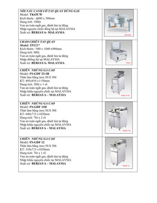 NỒI NẤU CANH CÓ TAY QUAY DÙNG GAS
Model: TK43CW
Kích thước : 880 x 360mm
Dung tích: 180lít
Van an toàn ngắt gas, đánh lửa tự động
Nhập nguyên chiếc đồng bộ tại MALAYSIA
Xuất xứ: BERJAYA- MALAYSIA
CHẢO CHIÊN TAY QUAY
Model: TP3237
Kích thước : 940 x 1040 x980mm
Dung tích: 80lít
Van an toàn ngắt gas, đánh lửa tự động
Nhập d9ồng bộ tại MALAYSIA
Xuất xứ: BERJAYA- MALAYSIA
CHIÊN NHÚNG GA CAO
Model: FS-GDF 23-1B
Thân làm bằng inox SUS 304
KT: 405x810 x1150mm
Dung tích: 20lít x 1 rổ
Van an toàn ngắt gas, đánh lửa tự động
Nhập khẩu nguyên chiếc tại MALAYSIA
Xuất xứ: BERJAYA – MALAYSIA
CHIÊN NHÚNG GA CAO
Model: FS-GDF 11D
Thân làm bằng inox SUS 304
KT: 640x715 x1020mm
Dung tích: 7lít x 2 rổ
Van an toàn ngắt gas, đánh lửa tự động
Nhập khẩu nguyên chiếc tại MALAYSIA
Xuất xứ: BERJAYA – MALAYSIA
CHIÊN NHÚNG GA CAO
Model: FS-GDF 12
Thân làm bằng inox SUS 304
KT: 310x715 x1020mm
Dung tích: 7lít x 1 rổ
Van an toàn ngắt gas, đánh lửa tự động
Nhập khẩu nguyên chiếc tại MALAYSIA
Xuất xứ: BERJAYA – MALAYSIA
 