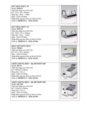 GIỮ NÓNG THỨC ĂN
Model: DW211
Thân làm bằng inox SUS 304
KT: 718 x 762 x 520mm
Nhiệt độ: +30oc ~ +90oC
Điện : 220V/1P/50Hz
Nhập khẩu nguyên chiếc tại MALAYSIA
Xuất xứ: BERJAYA – MALAYSIA
GIỮ NÓNG THỨC ĂN
Model: DW311
Thân làm bằng inox SUS 304
KT: 1050 x 762 x 520mm
Nhiệt độ: +30oc ~ +90oC
Điện : 220V/1P/50Hz
Nhập khẩu nguyên chiếc tại MALAYSIA
Xuất xứ: BERJAYA – MALAYSIA
KHAY GIỮ NÓNG MINI
Model: MIR11
Thân làm bằng inox SUS 304
KT: 615 x 335 x 420mm
Điện : 220V/1P/50Hz
Nhập khẩu nguyên chiếc tại MALAYSIA
Xuất xứ: BERJAYA – MALAYSIA
CHIÊN NHÖNG ĐIỆN – KỆ ĐỠ THIÊN ĐÔ
Model: DF 13
Thân làm bằng inox SUS 304
KT: 190x455 x350mm
Dung tích: 3 lít x 1
Điện : 220V/1P//50Hz
Nhập khẩu nguyên chiếc tại MALAYSIA
Xuất xứ: BERJAYA – MALAYSIA
CHIÊN NHÖNG ĐIỆN – KỆ ĐỠ THIÊN ĐÔ
Model: DF 23D
Thân làm bằng inox SUS 304
KT: 370x455 x350mm
Dung tích: 3 lít x 2
Điện : 220V/1P//50Hz
Nhập khẩu nguyên chiếc tại MALAYSIA
Xuất xứ: BERJAYA – MALAYSIA
 