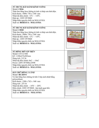 TỦ TRƯNG BÀY BÁNH KÍNH VUÔNG
Model: CRS6
Thân làm bằng Inox không từ tính và thép sơn tĩnh điện.
Kích thước: 1800x 730 x 1360 mm
Nhiệt độ điều chỉnh: +2o
C ~ +10o
C.
Điện áp : 220V/1P/50HZ
Nhập khẩu nguyên chiếc tại MALAYSIA
Xuất xứ: BERJAYA - MALAYSIA
TỦ TRƯNG BÀY BÁNH KÍNH VUÔNG
Model: CRS8
Thân làm bằng Inox không từ tính và thép sơn tĩnh điện.
Kích thước: 2400x 730 x 1360 mm
Nhiệt độ điều chỉnh: +2o
C ~ +10o
C.
Điện áp : 220V/1P/50HZ
Nhập khẩu nguyên chiếc tại MALAYSIA
Xuất xứ: BERJAYA - MALAYSIA
TỦ ĐÔNG MỞ NẮP TRÊN
Model: CF312-NM
KT: 1190x675x985mm
Dung tích: 312 lít
Nhiệt độ điều chỉnh: 0oC ~ -18oC
Power: 220V/1P/50Hz/250W
Nhập khẩu nguyên chiếc tại MALAYSIA
Xuất xứ: BERJAYA - MALAYSIA
BÀN TRỮ ĐÔNG 2 CÁNH
Model: BS 2D/F4
Vỏ làm bằng Inox không từ tính 2 lớp cách nhiệt bằng
polyurethane.
Kích thước: 1200 x 762 x 840 mm
Dung tích : 251 lít
Nhiệt độ điều chỉnh : -10o
C ~ -20o
C.
Điều chỉnh: 220V/1P/50HZ , làm lạnh quạt thổi.
Nhập khẩu nguyên chiếc tại MALAYSIA
Xuất xứ: BERJAYA – MALAYSIA
 