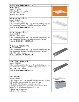 Xuất xứ: THIÊN ĐÔ – VIỆT NAM
THỚT NHỰA
Model: CP 40-50
Bằng nhựa đặc màu trắng đục
KT: 500 x 400 x 22 mm
Xuất xứ: VIỆT NAM
RÃNH THOÁT NƯỚC SÀN
Model: G 20-20
KT: 200 x 200 x 200mm
Bằng inox không từ tính dày 1,0 ly, được cắt gấp bằng máy thủy
lực, che mối hàn bằng khí Agon tránh hiện tượng Oxy hóa.
Xuất xứ: THIÊN ĐÔ – VIỆT NAM
RÃNH THOÁT NƯỚC SÀN
Model: G 25-20
KT: 250 x 200 x 200mm
Bằng inox không từ tính dày 1,0 ly, được cắt gấp bằng máy thủy
lực, che mối hàn bằng khí Agon tránh hiện tượng Oxy hóa.
Xuất xứ: THIÊN ĐÔ – VIỆT NAM
NẮP RẢNH THOÁT NƯỚC
Model: CG20-15
Bằng inox không từ tính dày 1,0 ly, được cắt gấp bằng máy thủy
lực, che mối hàn bằng khí Agon tránh hiện tượng Oxy hóa.
KT: 1.500 x 200 x 20mm
Xuất xứ: THIÊN ĐÔ – VIỆT NAM
NẮP RẢNH THOÁT NƯỚC
Model: CG25-15
Bằng inox không từ tính dày 1,0 ly, được cắt gấp bằng máy thủy
lực, che mối hàn bằng khí Agon tránh hiện tượng Oxy hóa.
KT: 1.500 x 250 x 20mm
Xuất xứ: THIÊN ĐÔ – VIỆT NAM
HỘP BẪY MỠ
Model: F 40-60
Bằng inox 201 dày 1,0 ly, được cắt gấp bằng máy thủy lực, che
mối hàn bằng khí Agon tránh hiện tượng Oxy hóa.
Kết cấu hàn TIC đường hàn liền mặt và gờ cạnh
Có 3 ngăn lọc thông nhau: lọc rác nổi, lọc mỡ, lọc rác chìm
3 ngăn lọc có thể tháo rời, tiện cho việc vệ sinh
Nắp hộp tháo rời hoặc trượt
KT: 600 x 400 x 600 mm
 