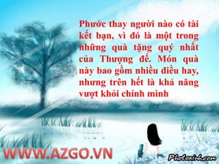 Phước thay người nào có tài kết bạn, vì đó là một trong những quà tặng quý nhất của Thượng đế. Món quà này bao gồm nhiều điều hay, nhưng trên hết là khả năng vượt khỏi chính mìnhWWW.AZGO.VN