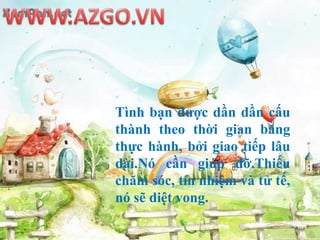 WWW.AZGO.VNTìnhbạnđượcdầndầncấuthànhtheothờigianbằngthựchành, bởigiaotiếplâudài.Nócầngiúpđỡ.Thiếuchămsóc, tínnhiệmvàtửtế, nósẽdiệtvong.THẬT THÀ THẲNG THẮN THƯỜNG THUA THIỆTLỌC LỪA LUỒN LÁCH LẠI LEO LÊN
