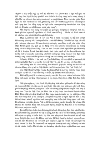 "Người ta thấy Điều Ngự Đệ nhất Tổ đến chùa Hoa yên thì bảo là ngài xuất gia. Ta
biết rằng Đức Ngài lúc bấy giờ biết xem thiên hạ là công, trong nước vô sự, nhưng ở
phía bắc vẫn có nước láng giềng mạnh mẽ, sợ người ta dao động, cho nên nhằm được
ngọn núi Yên Tử là núi cao nhất, phía đông nhìn về Yên Quảng, phía bắc liếc sang hai
tỉnh Lạng Sơn, Cao Bằng, dựng lên ngôi chùa, thường thường dạo chơi để xem động
tĩnh cốt để ngừa cái mối lo nước ngoài xâm phạm".
Một ông vua biểu trưng cho quyền lực quốc gia, trong tay có hàng vạn binh mã.
Quốc gia lâm nguy mỗi người dân trở thành một chiến sỹ… đâu lại trở thành một cái
tôi hữu hạn biến mình thành lính gác biên thùy.
Thực ra, đỉnh núi Yên Tử - nơi Vua Phật tu hành - không đủ cao để nhìn tới tận
biên cương phương bắc; không thể nhìn xa tận biển Đông. Cái nhìn hạn hẹp, cách lý
giải chủ quan của người đời sau như trên mà ngày nay chúng ta cứ mặc nhiên công
nhận đã làm giảm sút, lệch lạc cái động cơ và mục đích tu hành rất cao cả, thiêng
liêng của Vua Phật Nhân Tông. Việc coi Vua Trần trở thành người lính gác biên thùy
có thế là ý tưởng đẹp đẽ theo kiểu tư duy thời chiến tranh, có tác dụng giáo dục bao
thế hệ biết hy sinh cho cuộc sống yên bình hưởng lạc, xông pha nơi bom đạn chiến
trường, song vô tình đã làm giảm đi cái đẹp lớn lao của ông Vua hóa Phật.
Điều này dễ hiểu, vì lúc xuất gia, Vua Trần không nói cho ai biết vì sao mình lại
đi theo gót chân Bụt, và vì sao lại chọn về Yên Tử… để đời sau mặc sức luận bàn.
Phải chăng Yên Tử có đủ những điều kiện để giúp cho những bậc tu hành trì
đắc đạo, không kém gì xứ sở Phật đà Giá La (NairanJana) của Đức Phật Thích Ca?
Đức Phật Thích Ca Mâu Ni đắc đạo thành Phật là nhờ vào phép tu Thiền Định
dưới gốc cây Bồ Đề. Vua Trần cũng tu thiền, lấp pháp tu thiền để đạt đạo.
Thiền (Dhyana) là sự tập trung tư duy cao độ, được các nhà tu hành thực hiện
bằng cách ngồi im lặng (tĩnh tọa) gọi là tọa thiền, tham thiền nhập định hay thiền
định.
Phật giáo ngày nay chia thành 10 giáo pháp khác nhau, giống như 10 dòng sông
về chung một bến bờ giác ngộ và giải thoát. Các giáo phái khác dựa vào kinh điển,
giáo lý Phật dạy để tu trì, Giáo phái Thiền chủ trương dùng tâm mà truyền tâm. Phật ở
trong tâm. Tâm tức Phật. Phật tức Tâm. Nếu ai thấy được tâm tính thì lập tức thành
Phật. Thiền phái cho rằng tất cả kinh điển chẳng qua như ngón tay chỉ mặt trăng. Đến
như mặt trăng chân lý thì chúng ta không thể dùng văn tự ngôn ngữ mà diễn tả hay
hiểu rõ được. Vì thế, người tu hành theo pháp môn thiền định đứng ngoài kinh luận.
Họ chỉ dùng phép tâm ấn của Phật tỏ để làm môn đơn truyền tâm cho thế hệ sau. Chỉ
khi nào đôi bên tâm đầu ý hợp, thông cảm đạo lý, truyền thụ đượ chân lý thì mới thực
hiện được phép tâm truyền.
Trong khi tham thiền nhập định người tu hành dùng phép điều thân và điều tâm.
Họ điều thân bằng cách tiết chế sự ăn uống, hơi thở và cơ thể theo những cách thức
nhất định của phép tu thiền định. Họ điều tâm bằng cách đưa tâm mình trở về một
trạng thái tĩnh lặng tuyệt đối, không nghĩ việc dữ lành, thoát ly những ý niệm mê ngộ,
sinh tử, tiến đến mà an trú vào cảnh giới tuyệt đối, dẹp trừ ý niệm và ngôn ngữ: trừ
tuyệt tâm tư. Cả thân lẫn tâm trở về với trạng thái hoan lạc tĩnh lặng. Đến một lúc nào
đó, tất cả các ý niệm đều tiêu tán, hơi thở cũng gần như đoạn tuyệt chỉ có một trạng
 