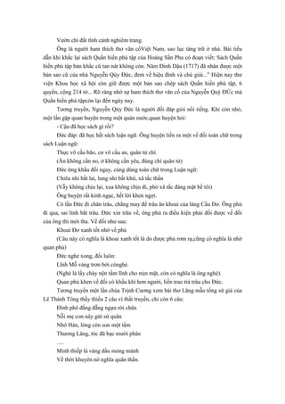 Vườn chi đất tĩnh cảnh nghiêm trang.
Ông là người ham thích thơ văn cổViệt Nam, sao lục tàng trữ ở nhà. Bài tiểu
dẫn khi khắc lại sách Quần hiền phú tập của Hoàng Sần Phu có đoạn viết: Sách Quần
hiền phú tập bản khắc cũ tan nát không còn. Năm Đinh Dậu (1717) đã nhân được một
bản sao cũ của nhà Nguyễn Qúy Đức, đem về hiệu đính và chú giải..." Hiện nay thư
viện Khoa học xã hội còn giữ được một bản sao chép sách Quần hiền phú tập, 6
quyển, cộng 214 tờ... Rõ ràng nhờ sự ham thích thơ văn cổ của Nguyễn Quý ĐỨc mà
Quần hiền phú tậpcòn lại đến ngày nay.
Tương truyền, Nguyễn Qúy Đức là người đối đáp giỏi nổi tiếng. Khi còn nhỏ,
một lần gặp quan huyện trong một quán nước,quan huyện hỏi:
- Cậu đã học sách gì rồi?
Đức đáp: đã học hết sách luận ngữ. Ông huyện liền ra một về đối toàn chữ trong
sách Luận ngữ:
Thực vô cầu bão, cư vô cầu an, quân tử chí.
(Ăn không cần no, ở không cần yêu, đúng chí quân tử)
Đức ứng khẩu đối ngay, cùng dùng toàn chữ trong Luận ngữ:
Chiêu nhi bất lai, lung nhi bất khứ, xã tắc thần
(Vẫy không chịu lại, xua không chịu đi, phò xã tắc đáng mặt bề tôi)
Ông huyện rất kinh ngạc, hết lời khen ngợi.
Có lần Đức đi chăn trâu, chẳng may để trâu ăn khoai của làng Cầu Đơ. Ông phủ
đi qua, sai lính bắt trâu. Đức xin trâu về, ông phủ ra điều kiện phải đối được vế đối
của ông thì mới tha. Vế đối như sau:
Khoai Đơ xanh tốt nhờ về phủ
(Câu này có nghĩa là khoai xanh tốt là do được phủ rơm rạ,cũng có nghĩa là nhờ
quan phủ)
Đức nghe xong, đối luôn:
Lĩnh Mỗ vàng trơn bởi cónghè.
(Nghè là lấy chày nện tấm lĩnh cho mịn mặt, còn có nghĩa là ông nghè).
Quan phủ khen về đối có khẩu khí hơn người, liền trao trả trâu cho Đức.
Tương truyền một lần chúa Trịnh Cương xem bài thơ Lăng mẫu tống sứ giả của
Lê Thánh Tông thấy thiếu 2 câu vì thất truyền, chỉ còn 6 câu:
Đình phô đằng đẵng ngựa rời chân
Nỗi mẹ con này gửi sứ quân
Nhớ Hán, lòng còn son một tấm
Thương Lăng, tóc đã bạc mười phân
.....
Minh thiếp lá vàng dầu mỏng mảnh
Về thời khuyên nó nghĩa quân thần.
 