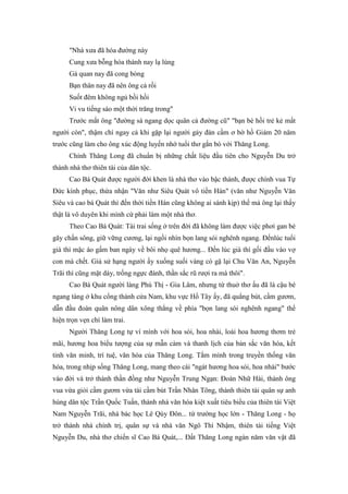 "Nhà xưa đã hóa đường này
Cung xưa bỗng hóa thành nay lạ lùng
Gá quan nay đã cong bòng
Bạn thân nay đã nên ông cả rồi
Suốt đêm không ngủ bồi hồi
Vi vu tiếng sáo một thời trăng trong"
Trước mắt ông "đường sá ngang dọc quân cả đường cũ" "bạn bè hồi trẻ kẻ mất
người còn", thậm chí ngay cả khi gặp lại người gảy đàn cầm ơ bờ hồ Giám 20 năm
trước cũng làm cho ông xúc động luyến nhớ tuổi thơ gắn bó với Thăng Long.
Chính Thăng Long đã chuẩn bị những chất liệu đầu tiên cho Nguyễn Du trở
thành nhà thơ thiên tài của dân tộc.
Cao Bá Quát được người đời khen là nhà thơ vào bậc thánh, được chính vua Tự
Đức kính phục, thừa nhận "Văn như Siêu Quát vô tiền Hán" (văn như Nguyễn Văn
Siêu và cao bá Quát thì đến thời tiền Hán cũng không ai sánh kịp) thế mà ông lại thấy
thật là vô duyên khi mình cứ phải làm một nhà thơ.
Theo Cao Bá Quát: Tài trai sống ở trên đời đã không làm được việc phơi gan bẻ
gãy chấn sông, giữ vững cương, lại ngồi nhìn bọn lang sói nghênh ngang. Đếnlúc tuổi
già thì mặc áo gấm ban ngày về bôi nhọ quê hương... Đến lúc già thì gối đầu vào vợ
con mà chết. Giả sử hạng người ấy xuống suối vàng có gặ lại Chu Văn An, Nguyễn
Trãi thì cũng mặt dày, trống ngực đánh, thần sắc rũ rượi ra mà thôi".
Cao Bá Quát người làng Phú Thị - Gia Lâm, nhưng từ thuở thơ ấu đã là cậu bé
ngang tàng ở khu cổng thành cửa Nam, khu vực Hồ Tây ấy, đã quẳng bút, cầm gươm,
dẫn đầu đoàn quân nông dân xông thẳng về phía "bọn lang sói nghênh ngang" thể
hiện trọn vẹn chí làm trai.
Người Thăng Long tự ví mình với hoa sói, hoa nhài, loài hoa hương thơm trẻ
mãi, hương hoa biểu tượng của sự mẫn cảm và thanh lịch của bản sắc văn hóa, kết
tinh văn minh, trí tuệ, văn hóa của Thăng Long. Tắm mình trong truyền thống văn
hóa, trong nhịp sống Thăng Long, mang theo cái "ngát hương hoa sói, hoa nhài" bước
vào đời và trở thành thần đồng như Nguyễn Trung Ngạn: Đoàn Nhữ Hài, thành ông
vua vừa giỏi cầm gươm vừa tài cầm bút Trần Nhân Tông, thành thiên tài quân sự anh
hùng dân tộc Trần Quốc Tuấn, thành nhà văn hóa kiệt xuất tiêu biểu của thiên tài Việt
Nam Nguyễn Trãi, nhà bác học Lê Qúy Đôn... từ trường học lớn - Thăng Long - họ
trở thành nhà chính trị, quân sự và nhà văn Ngô Thì Nhậm, thiên tài tiếng Việt
Nguyễn Du, nhà thơ chiến sĩ Cao Bá Quát,... Đất Thăng Long ngàn năm văn vật đã
 