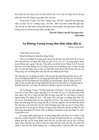 đào luyện nên tài năng của họ từ thời tuổi ấu thơ. Và trí tuệ, tài năng của họ lại góp
phần làm nên một Thăng Long ngàn năm văn hiến.
Trong lòng Tổ quốc Việt Nam, Thăng Long - Hà Nội - lắng hồn núi sông ngàn
năm, cả nước với và vì Thăng Long - Hà Nội... Đến lượt mình, mảnh đất ngàn năm
văn vật này lại chắt mình, chưng cất tinh hoa, thành nguồn sữa ngọt thơm chăm sóc,
dưỡng nuôi các thế hệ trẻ của mình, của đất nước.
(Tạp chí Thăng Long Hà Nội ngàn năm -
Số22/2004)
An Dương Vương trong tâm thức nhân dân ta
Dương Trung Quốc
"Chết thì bỏ con bỏ cháu
Sống thì không bỏ mồng Sáu tháng Giêng"
Câu ca với những lời lẽ quả quyết nhưng lại rất mộc mạc, hồn nhiên ấy là nói về
tình cảm thiết tha với ngày Hội làng của dân xã Cổ Loa và 7 xã xung quanh, thuộc
huyện Đông Anh, ngoại ô Hà nội. Tâm điểm của lễ hội là tòa Thành ốc (Cổ Loa) và
tâm linh của lễ hội hướng về An Vương Vương. Đó là những di tích và nhân vật gắn
liền với một thời đoạn lịch sử vẫn còn chất đầy huyền thoại tiếp nối thời đại các vua
Hùng cũng vần vũ những đám mây ngũ sắc của những huyền thoại.
Nếu thời đại các vua Hùng còn định vị đuowjc bởi địa danh Phong Châu mà các thế
hệ sau tôn phong là Đất Tổ và xây dựng ngôi Đền thờ Tổ thì tên tuổi của An Dương
Vương còn lại một chứng tích vật chất đầy sức thuyết phục, cũng là chứng tích vật
chất về một cái mốc đầu tiên ghi nhận Hà Nội hôm nay bao gồm cả vùng đất từng là
kinh đô trước khi Lý Công Uẩn định đô ở Thăng Long hơn một thiên niên kỷ.
Về An Dương Vương, "Từ điển bách khoa Việt Nam" viết một cách ngắn gọn:
"tên thật là Thục Phán, người sáng lập và là vua nước Âu Lạc. Có giả thiết cho là thủ
lĩnh người Tây Âu ở vùng núi phía Bắc đã từng xung đột với vua Hùng và cũng là
người chống Tần thắng lợi (214 - 208 trước CN), nối ngôi vua Hùng, hợp nhất Tây
Âu và Lạc Việt thành nước Âu Lạc, đóng đô ở Cổ Loa. Tục truyền An Dương Vương
được rùa thần giúp đỡ cho móng làm lẫy nỏ rất hiệu nghiệm, nên đã đánh bại nhiều
lần xâm lược của Triệu Đà. Sau đó Triệu Đà dùng mưu (cho con trai là Trọng Thủy
sang cầu hôn với con gái An Dương Vương là Mỵ Châu) lấy cắp lẫy nỏ thần rồi mới
đem quân sang đánh (179 trước CN) An Dương Vương thua chạy đến Nghệ An, nhảy
xuống biển tự tử"
Lời giảng nghĩa ngắn ngủi ấy cố gắng khẳng định một nhân vật có thật và một
thời đại có thật trong lịch sử dân tộc ta là cái gạch nối giữa thời đại các vua Hùng với
những thời đại sau đó trong dòng mạch liên tục của một quốc gia tự chủ và đã tạo
dựng được một nền văn minh có bản sắc riêng biệt bên cạnh một nền văn minh lớn
cũng là một mối thử thách thường trực và khủng khiếp từ phương Bắc tràn xuống.
 