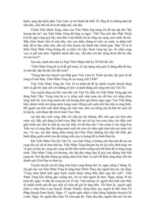 hành, sáng lập thiền phái Trúc Lâm và trở thành đệ nhất Tổ. Ông đi tu không phải để
trốn đời, yếm thế mà đi tu để nhập thế, cứu đời.
Chính Trần Minh Tông, cháu của Trần Nhân ông trong lời đề tựa tập thơ "đại
hương hải án" của Trần Nhân Tông đã từng ca ngợi: "Thế Tôn (chỉ đức Phật Thích
Ca) bỏ ngai vàng quý bái, nửa đêm vượt thành, bỏ áo rồng cao sang, non xanh cắt tóc.
Mặc chim thước làm tổ trên đàu, cho con nhện chăng tơ trên vai cánh, tu phép tịch
diệt, để tỏ đạo chân như, dứt cõi trần duyên mà thành bậc chính giác. Đức Tổ ta là
Điều NGự Nhân Tông hoàng đế, ra khỏi cõi trần, thoát vòng lụy tục, bỏ chốn cung
vua, ra giữ sơn môn. Nghiễm nhiên đến nay, vẫn như còn đó, tiếng thơm bất hủ, dấu
cũ còn twoi!"
Sau này, danh nho nhà Lê Ngô Thời Nhậm (thế kỷ XVIII) đã viết:
"Trần Nhân Tông đi tu là để giữ nước, là xây dựng một giáo lý đúng đắn đê duy
trì nền độc lập lâu dài cho đất nước".
"Trung tâm học thuyết của Phật giáo Trúc Lâm là: Thiền tại tâm, lấy giáo lỹ để
củng cố tinh thần, Trần Nhân Tông rất coi trọng chữ TÂM"
Việc Trần Nhân Tông lên Yên Tử tu hành đã để lại nhiều truyền thuyết đáng
nhớ và gắn bó chặt chẽ với những di tích và danh thắng nổi tiếng trên núi Yên Tử.
Tục truyền rằng sau khi vượt dốc vào Yên Tử, thầy trò Trần Nhân Tông gặp mộ
dòng Suối Tắm. Trong trưa hè oi ả, tiếng suối mùa mưa réo rắt hòa với tiếng chim
rừng lảnh lót, hoa rừng muôn sắc tỏa hương theo gió thơm ngào ngạt. Vua Trần đóng
khố, nhoài mình nơi dòng nước trong xanh. Dòng suối cuốn trôi bụi trần ra sông biển.
Để người sau tắm suối dưới bóng cây râm mát, nhà vua trồng cây đa bên bờ suối, kể
từ dịp ấy, suối được đặt tên là Suối Vua Tắm.
sau khi tắm suối xong, thầy trò tiếp tục lên đường, đến một quả núi tròn như
mâm xôi. Bấy giờ đang là buổi trưa, Bảo Sái mở túi lục tìm cơm chay cho thầy mới
giật mình sực nhớ là suất ăn của hai thầy trò đã đưa cho 3 tên cướp ở cửa rừng.Vua
Trần vui vẻ cùng Bảo Sái uống nước suối trừ cơm rồi nằm nghỉ trưa trên núi mâm xôi
này. Về sau, nơi đây dựng chùa mang tên Cấm Thực (không ăn) như thể khắc ghi
hành động quên mình cứu độ chúng sinh của vị hoàng đế tu hành thuở ấy.
Khi Trần Nhân Tôn lên Yên Tử, vua Anh Tông vì không yên tâm nên đã sai các
cung tần mỹ nữ đi theo hầu hạ. Trần Nhân Tông khuyên họ trở lại triều đình hoặc trở
về quê cũ làm ăn, song các cung nữ đã trẫm mình xuống suối Hồ Khê để tỏ lòng trung
trinh. Trần Nhân Tông xót thương, cho lập đàn tràng làm lễ giải oan những linh hồn
cung nữ. Nơi lập đàn tràng sau dựng chùa Giải Oan và suối Hổ Khê cũng được đổi tên
thành suối Giải Oan từ thuở ấy.
Truyền thuyết còn kể rằng niên hiệu Long Hưng thứ 16, ngày mông 5 tháng 10,
chị gái của vua Trần Nhân Tông là công chúa Thiên Thụy cho người lên núi, tâu rằng:
"Công chúa bệnh tình nguy kịch, muốn được trông thấy điều ngự lần cuối". Trần
Nhân Tông liền chống gậy xuống núi, chỉ có một người đi theo. Ngày mồng 10 tới
kinh đô, ngày 16 dặn dò xong lại trở về núi. Trên đường về, người như linh cảm thấy
số mệnh mình nên đã qua một số chùa để giã từ tăng hữu. Tối hôm ấy, người nghỉ
chân ở chùa Siêu Loại (huyện Thuận Thành). Sáng hôm sau, người đi đến chùa Cổ
Pháp (huyện Nam Sách). Ngày 17, người nghỉ chân ở chùa Sùng Nghiêm (huyện Chí
Linh). Ngày 18, người đến chùa Tú Lâm gần đó. Thấy đau đầu, người liền nói với hai
 