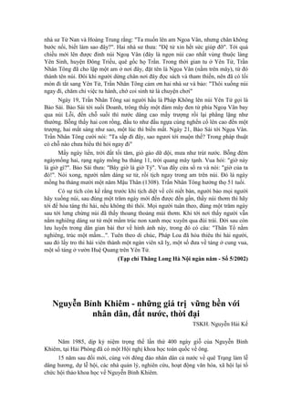 nhà sư Tử Nan và Hoàng Trung rằng: "Ta muốn lên am Ngoa Vân, nhưng chân không
bước nổi, biết làm sao đây?". Hai nhà sư thưa: "Đệ tử xin hết sức giúp đỡ". Tới quá
chiều mới lên được đỉnh núi Ngoạ Vân (đây là ngọn núi cao nhất vùng thuộc làng
Yên Sinh, huyện Đông Triều, quê gốc họ Trần. Trong thời gian tu ở Yên Tử, Trần
Nhân Tông đã cho lập một am ở nơi đây, đặt tên là Ngọa Vân (nằm trên mây), từ đó
thành tên núi. Đôi khi người dừng chân nơi đây đọc sách và tham thiền, nên đã có lối
mòn đi tắt sang Yên Tử, Trần Nhân Tông cảm ơn hai nhà sư và bảo: "Thôi xuống núi
ngay đi, chăm chỉ việc tu hành, chớ coi sinh tử là chuyện chơi"
Ngày 19, Trần Nhân Tông sai người hầu là Pháp Không lên núi Yên Tử gọi là
Bảo Sái. Bảo Sái tới suối Doanh, trông thấy một đám mây đen từ phía Ngoạ Vân bay
qua núi Lỗi, đến chỗ suối thì nước dâng cao mấy trượng rồi lại phẳng lặng như
thường. Bỗng thấy hai con rồng, đầu to như đầu ngựa cùng nghển cổ lên cao đến một
trượng, hai mắt sáng như sao, một lúc thì biến mất. Ngày 21, Bảo Sái tới Ngọa Vân.
Trần Nhân Tông cười nói: "Ta sắp đi đây, sao ngươi tới muộn thế? Trong pháp thuật
có chỗ nào chưa hiểu thì hỏi ngay đi"
Mấy ngày liền, trời đất tối tăm, gió gào dữ dội, mưa như trút nước. Bỗng đêm
ngàymồng hai, rạng ngày mồng ba tháng 11, trời quang mây tạnh. Vua hỏi: "giờ này
là giờ gì?". Bảo Sái thưa: "Bây giờ là giờ Tý". Vua đẩy cửa sổ ra và nói: "giờ của ta
đó!". Nói xong, người nằm dáng sư tử, rồi tịch ngay trong am trên núi. Đó là ngày
mồng ba tháng mười một năm Mậu Thân (1308). Trần Nhân Tông hưởng thọ 51 tuổi.
Có sự tích còn kể rằng trước khi tịch diệt về cõi niết bàn, người bảo mọi người
hãy xuống núi, sau đúng một trăm ngày mới đến được đến gần, thấy núi thơm thì hãy
tới để hỏa táng thi hài, nếu không thì thôi. Mọi người tuân theo, đúng một trăm ngày
sau tới lưng chừng núi đã thấy thoang thoảng mùi thơm. Khi tới nơi thấy người vẫn
nằm nghiêng dáng sư tử một mầm trúc non xanh mọc xuyên qua đùi trái. Đời sau còn
lưu luyến trong dân gian bài thơ về hình ảnh này, trong đó có câu: "Thân Tổ nằm
nghiêng, trúc một mầm...". Tuên theo di chúc, Pháp Loa đã hỏa thiêu thi hài người,
sau đó lấy tro thi hài viên thành một ngàn viên xã lỵ, một số đưa về táng ở cung vua,
một số táng ở vườn Huệ Quang trên Yên Tử.
(Tạp chí Thăng Long Hà Nội ngàn năm - Số 5/2002)
Nguyễn Bỉnh Khiêm - những giá trị vững bền với
nhân dân, đất nước, thời đại
TSKH. Nguyễn Hải Kế
Năm 1985, dịp kỷ niệm trọng thể lần thứ 400 ngày giỗ của Nguyễn Bỉnh
Khiêm, tại Hải Phòng đã có một Hội nghị khoa học toàn quốc về ông.
15 năm sau đổi mới, cùng với đông đảo nhân dân cả nước về quê Trạng làm lễ
dâng hương, dự lễ hội, các nhà quản lý, nghiên cứu, hoạt động văn hóa, xã hội lại tổ
chức hội thảo khoa học về Nguyễn Bỉnh Khiêm.
 
