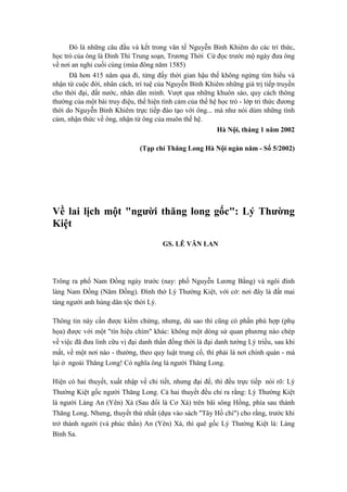 Đó là những câu đầu và kết trong văn tế Nguyễn Bỉnh Khiêm do các trí thức,
học trò của ông là Đinh Thì Trung soạn, Trương Thời Cử đọc trước mộ ngày đưa ông
về nơi an nghỉ cuối cùng (mùa đông năm 1585)
Đã hơn 415 năm qua đi, từng đấy thời gian hậu thế không ngừng tìm hiểu và
nhận từ cuộc đời, nhân cách, trí tuệ của Nguyễn Bỉnh Khiêm những giá trị tiếp truyền
cho thời đại, đất nước, nhân dân mình. Vượt qua những khuôn sáo, quy cách thông
thường của một bài truy điệu, thể hiện tình cảm của thế hệ học trò - lớp tri thức đương
thời do Nguyễn Bỉnh Khiêm trực tiếp đào tạo với ông... mà như nói dùm những tình
cảm, nhận thức về ông, nhận từ ông của muôn thế hệ.
Hà Nội, tháng 1 năm 2002
(Tạp chí Thăng Long Hà Nội ngàn năm - Số 5/2002)
Về lai lịch một "người thăng long gốc": Lý Thường
Kiệt
GS. LÊ VĂN LAN
Trông ra phố Nam Đồng ngày trước (nay: phố Nguyễn Lương Bằng) và ngôi đình
làng Nam Đồng (Năm Đồng). Đình thờ Lý Thường Kiệt, với cớ: nơi đây là đất mai
táng người anh hùng dân tộc thời Lý.
Thông tin này cần được kiểm chứng, nhưng, dù sao thì cũng có phần phù hợp (phụ
họa) được với một "tín hiệu chìm" khác: không một dòng sử quan phương nào chép
về việc đã đưa linh cữu vị đại danh thần đồng thời là đại danh tướng Lý triều, sau khi
mất, về một nơi nào - thường, theo quy luật trung cổ, thì phải là nơi chính quán - mà
lại ở ngoài Thăng Long! Có nghĩa ông là người Thăng Long.
Hiện có hai thuyết, xuất nhập về chi tiết, nhưng đại để, thì đều trực tiếp nói rõ: Lý
Thường Kiệt gốc người Thăng Long. Cả hai thuyết đều chỉ ra rằng: Lý Thường Kiệt
là người Làng An (Yên) Xá (Sau đổi là Cơ Xá) trên bãi sông Hồng, phía sau thành
Thăng Long. Nhưng, thuyết thứ nhất (dựa vào sách "Tây Hồ chí") cho rằng, trước khi
trở thành người (và phúc thần) An (Yên) Xá, thì quê gốc Lý Thường Kiệt là: Làng
Bình Sa.
 