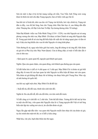 Sơn do một vị đạo sĩ kỳ dị hái mang xuống cõi trần. Vua Trần Anh Tông xem xong
khen là thiên tài mới cho đậu Trạng nguyên, ban cờ hiển vinh quy bái tổ.
Sau khi trở về kinh đô, nhà vua cho vời Trạng vào bệ kiến, hỏi việc chính trị, Trạng nói
đâu ra đấy, vua rất hài lòng, ban cho Trạng chức Hàn lâm học sĩ, sau thăng dần đến
chức Thượng thư, rồi Đại Liêu ban Tả Bộc Xạ (tương đương chức Tể tướng).
Năm Đại Khánh triều vua Trần Minh Tông (1314 - 1329), vua nhà Nguyên sai sứ sang
phong vương cho nhà vua, Mạc Đĩnh Chi được cử làm Chánh sứ sang nhà Nguyên đáp
lễ. Trong quá trình đi sứ của ông đã biểu hiện rất xuất sắc tài năng ngoại giao và tầm trí
tuệ vĩ đaị của ông khiến cho vua tôi nhà Nguyên vô cùng kính phục.
Trên đường đi sứ, ngay trên biên giới hai nước, ông đã chứng tỏ tài ứng đối. Khi đoàn
sứ giả tới ải Pha Lũy (tức Mục Nam Quan). Cửa ải đóng chặt, có một vế đối dán sẵn ở
cửa ải như sau:
- Quá quan trì, quan quan bế, nguyện quá khách quá quan.
Nghĩa: Qua cửa quan chậm, cửa quan đóng, mời khách qua đường qua cửa quan.
Vế đối hiểm hóc ở chỗ có 4 chữ quan và 3 chữ quá. Mạc Đĩnh Chi và đoàn sứ giả biết
rằng đây là mưu kế của bọn quan lại nhà Nguyên ra điều kiện để được mở cửa quan.
Nếu đoàn sứ giả không đối được thì sẽ không vào được biên giới Trung Hoa. Như vậy
sẽ ảnh hưởng tới quốc thể.
sau khi suy nghĩ một chút, Mạc Đĩnh Chi đã đối lại:
- Xuất đối dị, đối đối nan, thỉnh tiên sinh tiên đối.
Nghĩa là: Ra câu đối dễ, đối câu đối khó, xin tiên sinh đối trước
Vế đối cũng có 4 chữ đối và 2 chữ tiên. Tình thế đổi khác. Tưởng đã bí thế mà lại hóa
ra một câu đối hay, viên quan nhà Nguyễn chịu là vị Trạng nguyên đất Việt có taif ứng
biến nên lập tức xuống mở cửa ải, ân cần đón đoàn sứ giả.
Ngay lần gặp mặt đầu tiên: vua quan nhà Nguyên muốn làm nhụt chí của đoàn sứ giả,
tự cho mình như mặt trời đỏ, ra vế đối ý kiêu căng:
Nhật hỏa, vân yên, bạch đản thiêu tàn thỏ ngọc.
 