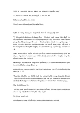 Nghĩa là: "Mặt trời là lửa, mây là khói, ban ngày thiêu cháy vầng trăng"
Vế đối còn có ý ám chỉ đối phương yếu và nhát như thỏ.
Nghe xong Mạc Đĩnh Chi đối lại:
Nguyệt cung, tinh đạn hoàng hôn xạ lạc kim ô.
Nghĩa là: "Trăng là cung, sao là đạn, buổi chiều tối bắn rụng mặt trời"
Vế đối rất chỉnh và tài tình, đã nêu cao được ý chí và sức mạnh của đại Việt. vế đối còn
rất đẹp về hình ảnh mặt trăng lưỡi liềm giống như cây cung, muôn ngàn vì sao lấp lánh
giống như những viên đạn. Hơn nữa vế đối còn có ý ám chỉ đối phwong là con quạ vì
kim ô vừa nghĩa là mặt trời, lại vừa có nghĩa là con quạ sắt. Vua Nguyên thấy mình bị
trả miếng rất đau, nhưng hết sức phục tài viên sứ nước Đại Việt. Vì vậy, vua tỏ ra vui
vẻ:
- Quả là danh bất hư truyền . Lời đồn đại về tài năng của người thật chẳng ngoa. Nói
rồi, vua Nguyên sai ban rượu ngon và bắt viên nội giám xuất nhiều vàng bạc trong kho
để tặng thưởng Mạc Đĩnh Chi.
Đoàn sứ giả nước Đại Việt đang chuẩn bị về nước vì đã hoàn thành sứ mệnh vua giao,
thì một tình huống bất ngờ đã xảy ra:
Công chúa nhà Nguyên qua đời, vua Nguyên sai sứ thần của triều đình đến gặp Mạc
Đĩnh Chi và nói:
Thưa tiên sinh, hôm nay đại bất hạnh cho hoàng tộc, bà trưởng công chúa đã mất,
Thánh thượng biết ngài là người có giọng đọc tốt, hơn nữa tên sinh lại là người ngoài
nên Triều đình có ý muốn nhờ tiên sinh đọc bài điếu văn cho thêm phần trang trọng.
Mạc Đĩnh Chi nhận lời:
Tôi cũng muốn đến để viếng công chúa và chia buồn với nhà vua, nhưng chẳng hay bài
đíu văn này, triều đình muốn tôi phải viết ý tứ gì?
Sứ giả nhà nguyên nói:
Bài điếu văn đã được viết sẵn rồi. Chỉ dám phiền tiên sinh đọc mà thôi
 