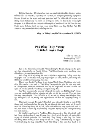 Thời thế luôn thay đổi nhưng bản chất con người tri thức chân chính ấy không
thể thay đổi. Dù ở với Lê, Trịnh hay với Tây Sơn, dù trong lúc giữ những trọng tách
lớn của lịch sử hay lúc sa cơ trước mặt quân thù, Ngô Thì Nhậm đã giữ nguyên vẹn
những phẩm chất cao quý của mình. Đó là lòng yêu nước, yêu dân, là đầu óc suy nghĩ
sáng tạo, là sự đấu tranh đến cùng cho chính nghĩa. Cho nên thời thế dù Xuân thu hay
Chiến quốc, dù hưng thịnh hay suy vong, trong thành công hay thất bại, Ngô Thì
Nhậm đã sống như thế và chỉ có thể sống như thế.
(Tạp chí Thăng Long Hà Nội ngàn năm - Số 12/2003)
Phù Đổng Thiên Vương
Di tích & huyền thoại
Trần Thị Vân Anh
Trưởng phòng VHTT
TDTT huyện Gia Lâm
Bạn có thể thăm viếng tượng đài "Thánh Gióng" ở đâu đó, nhưng xin chớ quên
nơi chôn nhau cắt rốn của Người. Gióng - Phù Đổng tên của người anh hùng cũng
chính là tên của một địa danh có thật.
Phù Đổng, đó là một vùng đất nằm kề bên bờ tả ngạn sông Đuống, trước đây
thuộc phủ Tiên Du tỉnh Bắc Ninh, nay thuộc huyện Gia Lâm, Hà Nội, cách trung tâm
Hồ Gươm hơn 10 km theo đường chim bay.
Theo truyền thuyết, Phù Đổng là nơi sinh ra Thánh Gióng. Mẹ Gióng ướm bước
chân thần ở vườn cà mà sinh ra. Thời Hùng Vương thứ sáu, giặc Ân xâm lược nước
ta, Gióng lên ba, thoắt nói, thoắt cười, thưa mẹ đòi sứ giả vào, xin nhà Vua sắm cho
ngựa sắt, roi sắt, giáp sắt. Vua Hùng cho người mang đến.
Sau "Bảy nong cơm, ba nong cà. Uống một hơi nước cạn đà khúc sông". Gióng
vươn vai cao lớn khác thường, mặcgiáp sắt, cầm roi sắt, lên ngựa sắt. Ngựa sắt phun
lửa xông vào quân giặc. Trận chiến đấu ác liệt, roi sắt gẫy, Gióng nhổ cả bụi tre đằng
ngà đánh giặc. Giặc tan, Gióng cưỡi ngựa lên núi Sóc Sơn bái vọng Mẹ rồi bay về
trời.
Theo tục truyền, cứ đến ngày 9/4 âm lịch hàng năm, dân làng lại tổ chức lễ hội
Gióng, một sinh hoạt văn hóa dân gian đặc sắc. Qua các diễn xuất trong hội lễ, người
ta có thể liên tưởng những bài học về chiến tranh nhân dân, suy ngẫm cách nhìn kẻ
thù, hiểu thêm về thẩm mỹ truyền thống, cũng như đạo lý ứng xử con người trong
tiến trình lịch sử...
Có rất nhiều người viết về Phù Đổng Thiên Vương, về cả thần tích, di tích và lễ
hội. Song, rõ ràng rằng từ xưa đến nay chưa có một ai để tâm giải mã những hiện
tượng văn hóa liên quan đến Đức Thánh Phù Đổng. Chúng ta hiểu rằng Đức Thánh
Phù Đổng Thiên Vương là một trong "Tứ bất tử". Trong "Tứ bất tử" này của người
Việt thì rõ ràng chỉ chấp nhận Đức Thánh Phù Đổng và Tản Viên Sơn thánh là tư
 