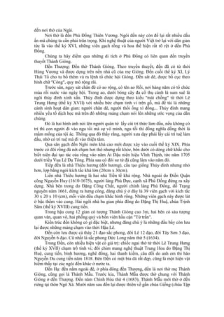 đến nơi thờ của Ngài.
Nơi thờ là đền Phù Đổng Thiên Vương. Ngôi đền này còn để lại rất nhiều dấu
ấn mà chúng ta cần phải trân trọng. Khi nghệ thuật của người Việt trở lại với dân gian
tức là vào thế kỷ XVI, những viên gạch rồng và hoa thể hiện rất rõ rệt ở đền Phù
Đổng.
Chúng ta hãy điểm qua những di tích ở Phù Đổng có liên quan đến truyền
thuyết Thánh Gióng.
Đền Thượng: Đền thờ Thánh Gióng. Theo truyền thuyết, đền đã có từ thời
Hùng Vương và được dựng trên nền nhà cũ của mẹ Gióng. Đến cuối thế kỷ XI, Lý
Thái Tổ cho tu bổ thêm và ra lệnh tổ chức hội Gióng. Đền sát đê, được bố cục theo
hình chữ "Công", quy mô rộng rãi.
Trước sân, ngay sát chân đê có ao rộng, có tên ao Rối, nơi hàng năm có tổ chức
múa rối nước vào ngày hội. Trong ao, dưới bóng cây đa cổ thụ cành lá sum suê là
ngôi thủy đình xinh xắn. Thủy đình được dựng theo kiểu "mái chồng" từ thời Lê
Trung Hưng (thế kỷ XVII) với nhiều bức chạm tinh vi trên gỗ, mà đề tài là những
cảnh sinh hoạt dân gian: người chăn dê, người thổi ống xì đồng... Thủy đình mang
nhiều yếu tố dịch học mà trên đó những mảng chạm nói lên những ước vọng của dân
chúng.
Đó là hai hình ảnh nói lên người quân tử lấy cái trí thức làm đầu, nếu không có
trí thì con người đi vào ngu tối mà sự vô minh, ngu tối thì đồng nghĩa đồng thời là
mầm mống của tội ác. Thông qua đó thấy rằng, người xưa dạy phải lấy cái trí tuệ làm
đầu, nhờ có trí tuệ mà đi vào thiện tâm.
Qua sân gạch đến Nghi môn khá cao mới được xây vào cuối thế kỷ XIX. Phía
trước có đôi rồng đá nét chạm hơi thô nhưng rất khỏe, bên dưới có dòng chữ khắc cho
biết niên đại tạo tác của rồng vào năm Ất Dậu niên hiệu Vĩnh Thịnh, tức năm 1705
dưới triều Vua Lê Dụ Tông. Phía sau có đôi sư tử đá cũng làm vào năm đó.
Tiếp đến là nhà Thiêu hương (đốt hương), cấu tạo giống Thủy đình nhưng nhỏ
hơn, lợp bằng ngói kích tấc khá lớn (20cm x 30cm).
Liền nhà Thiêu hương là hai nhà Tiền tế khá rộng. Nhà ngoài do Điền Quận
công Nguyễn Huy (1610-1675), người làng Phù Dực, cạnh xã Phù Đổng đứng ra xây
dựng. Nhà bên trong do Đặng Công Chất, người chính làng Phù Đổng, đỗ Trạng
nguyên năm 1661, đứng ra hưng công, đáng chú ý ở đây là 39 viên gạch với kích tấc
30 x 20 x 10 (cm), mỗi viên đều chạm khắc hình rồng. Những viên gạch này được lát
ở bậc thềm vào cung. Hai ngôi nhà ba gian phía đông do Đặng Thị Huệ, chúa Trịnh
Sâm (thế kỷ XVIII) cung tiến.
Trong hậu cung 12 gian có tượng Thánh Gióng cao 3m, hai bên có sáu tượng
quan văn, quan võ, hai phỗng quỳ và bốn viên hầu cận "Tứ trấn".
Kiến trúc đền không có gì đặc biệt, nhưng đáng chú ý là những đầu bẩy còn lưu
lại được những mảng chạm vào thời Hậu Lê.
Đền còn lưu được cả thảy 21 đạo sắc phong, đời Lê 12 đạo, đời Tây Sơn 3 đạo,
đời Nguyễn 6 đạo. Cũ nhất là sắc phong Đức Long năm thứ 5 (1634).
Trong Đền, còn nhiều hiện vật có giá trị: chiếc ngai thờ từ thời Lê Trung Hưng
(thế kỷ XVII) chạm trổ tinh vi; đôi chim mang nghệ thuật Trung Hoa do Đặng Thị
Huệ, cung tiến, bình hương, nghê đồng, hai thanh kiếm, câu đối do anh em thi hào
Nguyễn Du cung tiến năm 1818. Bên Đền có một bia đá rất đẹp, cũng là một hiện vật
hiếm thấy tại các ngôi đền khác ở nước ta.
Đền Hạ: đền nằm ngoài đê, ở phía đông đền Thượng, đền là nơi thờ mẹ Thánh
Gióng, cũng gọi là Thánh Mẫu. Trước kia, Thánh Mẫu được thờ chung với Thánh
Gióng ở đền Thượng. Đến năm Chính Hòa thứ 4 (1683), Thánh Mẫu mới thờ ở đền
riêng tại thôn Ngô Xá. Mười năm sau đền lại được thiên về gần chùa Giếng (chùa Tập
 