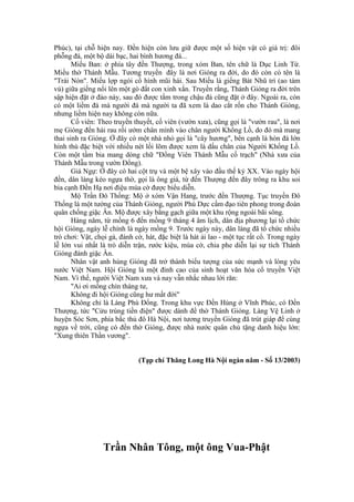 Phúc), tại chỗ hiện nay. Đền hiện còn lưu giữ được một số hiện vật có giá trị: đôi
phỗng đá, một bộ dài bạc, hai bình hương đá...
Miếu Ban: ở phía tây đền Thượng, trong xóm Ban, tên chữ là Dục Linh Từ.
Miếu thờ Thánh Mẫu. Tương truyền đây là nơi Gióng ra đời, do đó còn có tên là
"Trài Nòn". Miếu lợp ngói cổ hình mũi hài. Sau Miếu là giếng Bát Nhũ trì (ao tám
vú) giữa giếng nổi lên một gò đất con xinh xắn. Truyền rằng, Thánh Gióng ra đời trên
sập hiện đặt ở đảo này, sau đó được tắm trong chậu đá cũng đặt ở đây. Ngoài ra, còn
có một liềm đá mà người đá mà người ta đã xem là dao cắt rốn cho Thánh Gióng,
nhưng liềm hiện nay không còn nữa.
Cố viên: Theo truyền thuyết, cố viên (vườn xưa), cũng gọi là "vườn rau", là nơi
mẹ Gióng đến hái rau rồi ướm chân mình vào chân người Khổng Lồ, do đó mà mang
thai sinh ra Gióng. Ở đây có một nhà nhỏ gọi là "cây hương", bên cạnh là hòn đá lớn
hình thù đặc biệt với nhiều nét lồi lõm được xem là dấu chân của Người Khổng Lồ.
Còn một tấm bia mang dòng chữ "Đổng Viên Thánh Mẫu cố trạch" (Nhà xưa của
Thánh Mẫu trong vườn Đổng).
Giá Ngự: Ở đây có hai cột trụ và một bệ xây vào đầu thế kỷ XX. Vào ngày hội
đền, dân làng kéo ngựa thờ, gọi là ông giá, từ đến Thượng đến đây trông ra khu soi
bia cạnh Đền Hạ nơi điệu múa cờ được biểu diễn.
Mộ Trần Đô Thống: Mộ ở xóm Vận Hang, trước đền Thượng. Tục truyền Đô
Thống là một tướng của Thánh Gióng, người Phù Dực cầm đạo tiên phong trong đoàn
quân chống giặc Ân. Mộ được xây bằng gạch giữa một khu rộng ngoài bãi sông.
Hàng năm, từ mồng 6 đến mồng 9 tháng 4 âm lịch, dân địa phương lại tổ chức
hội Gióng, ngày lễ chính là ngày mồng 9. Trước ngày này, dân làng đã tổ chức nhiều
trò chơi: Vật, chọi gà, đánh cờ, hát, đặc biệt là hát ải lao - một tục rất cổ. Trong ngày
lễ lớn vui nhất là trò diễn trận, rước kiệu, múa cờ, chia phe diễn lại sự tích Thánh
Gióng đánh giặc Ân.
Nhân vật anh hùng Gióng đã trở thành biểu tượng của sức mạnh và lòng yêu
nước Việt Nam. Hội Gióng là một đỉnh cao của sinh hoạt văn hóa cổ truyền Việt
Nam. Vì thế, người Việt Nam xưa và nay vẫn nhắc nhau lời răn:
"Ai ơi mồng chín tháng tư,
Không đi hội Gióng cũng hư mất đời"
Không chỉ là Làng Phù Đổng. Trong khu vực Đền Hùng ở Vĩnh Phúc, có Đền
Thượng, tức "Cửu trùng tiền điện" được dành để thờ Thánh Gióng. Làng Vệ Linh ở
huyện Sóc Sơn, phía bắc thủ đô Hà Nội, nơi tương truyền Gióng đã trút giáp để cùng
ngựa về trời, cũng có đền thờ Gióng, được nhà nước quân chủ tặng danh hiệu lớn:
"Xung thiên Thần vương".
(Tạp chí Thăng Long Hà Nội ngàn năm - Số 13/2003)
Trần Nhân Tông, một ông Vua-Phật
 