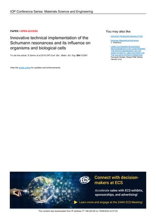 IOP Conference Series: Materials Science and Engineering
PAPER • OPEN ACCESS
Innovative technical implementation of the
Schumann resonances and its influence on
organisms and biological cells
To cite this article: S Danho et al 2019 IOP Conf. Ser.: Mater. Sci. Eng. 564 012081
View the article online for updates and enhancements.
You may also like
INVERSE PROBLEMS NEWSLETTER
-
Nonlinear Magnetohydrodynamics
V. Shafranov
-
USING SCHUMANN RESONANCE
MEASUREMENTS FOR CONSTRAINING
THE WATER ABUNDANCE ON THE
GIANT PLANETS—IMPLICATIONS FOR
THE SOLAR SYSTEM'S FORMATION
Fernando Simões, Robert Pfaff, Michel
Hamelin et al.
-
This content was downloaded from IP address 77.148.225.80 on 19/06/2023 at 07:53
 