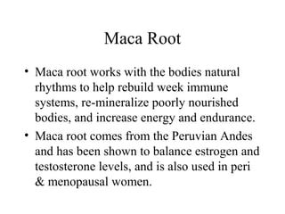 Maca Root
• Maca root works with the bodies natural
rhythms to help rebuild week immune
systems, re-mineralize poorly nourished
bodies, and increase energy and endurance.
• Maca root comes from the Peruvian Andes
and has been shown to balance estrogen and
testosterone levels, and is also used in peri
& menopausal women.
 