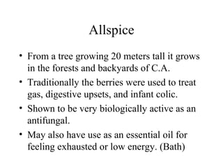 Allspice
• From a tree growing 20 meters tall it grows
in the forests and backyards of C.A.
• Traditionally the berries were used to treat
gas, digestive upsets, and infant colic.
• Shown to be very biologically active as an
antifungal.
• May also have use as an essential oil for
feeling exhausted or low energy. (Bath)
 