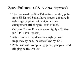 Saw Palmetto (Serenoa repens)
• The berries of the Saw Palmetto, a scrubby palm
from SE United States, have proven effective in
reducing symptoms of benign prostate
enlargement afflicting millions of men.
• German Comm. E evaluates as highly effective
for B.P.H. (vs. Proscar)
• After 1 month use, decreases nightly urine
frequency by half, increases flow by 42%
• Prefer use with complex: pygeum, pumpkin seed,
stinging nettle, uva ursi
 