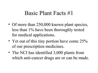 Basic Plant Facts #1
• Of more than 250,000 known plant species,
less than 1% have been thoroughly tested
for medical applications.
• Yet out of this tiny portion have come 25%
of our prescription medicines.
• The NCI has identified 3,000 plants from
which anti-cancer drugs are or can be made.
 