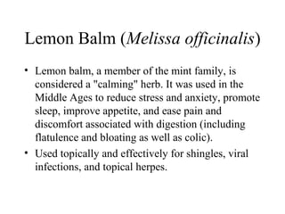 Lemon Balm (Melissa officinalis)
• Lemon balm, a member of the mint family, is
considered a "calming" herb. It was used in the
Middle Ages to reduce stress and anxiety, promote
sleep, improve appetite, and ease pain and
discomfort associated with digestion (including
flatulence and bloating as well as colic).
• Used topically and effectively for shingles, viral
infections, and topical herpes.
 