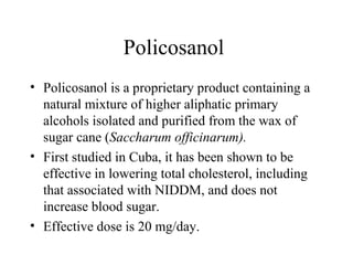 Policosanol
• Policosanol is a proprietary product containing a
natural mixture of higher aliphatic primary
alcohols isolated and purified from the wax of
sugar cane (Saccharum officinarum).
• First studied in Cuba, it has been shown to be
effective in lowering total cholesterol, including
that associated with NIDDM, and does not
increase blood sugar.
• Effective dose is 20 mg/day.
 
