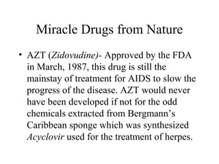 Miracle Drugs from Nature
• AZT (Zidovudine)- Approved by the FDA
in March, 1987, this drug is still the
mainstay of treatment for AIDS to slow the
progress of the disease. AZT would never
have been developed if not for the odd
chemicals extracted from Bergmann’s
Caribbean sponge which was synthesized
Acyclovir used for the treatment of herpes.
 