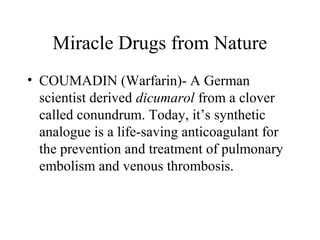 Miracle Drugs from Nature
• COUMADIN (Warfarin)- A German
scientist derived dicumarol from a clover
called conundrum. Today, it’s synthetic
analogue is a life-saving anticoagulant for
the prevention and treatment of pulmonary
embolism and venous thrombosis.
 