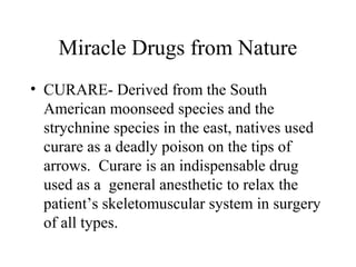 Miracle Drugs from Nature
• CURARE- Derived from the South
American moonseed species and the
strychnine species in the east, natives used
curare as a deadly poison on the tips of
arrows. Curare is an indispensable drug
used as a general anesthetic to relax the
patient’s skeletomuscular system in surgery
of all types.
 