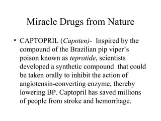 Miracle Drugs from Nature
• CAPTOPRIL (Capoten)- Inspired by the
compound of the Brazilian pip viper’s
poison known as teprotide, scientists
developed a synthetic compound that could
be taken orally to inhibit the action of
angiotensin-converting enzyme, thereby
lowering BP. Captopril has saved millions
of people from stroke and hemorrhage.
 