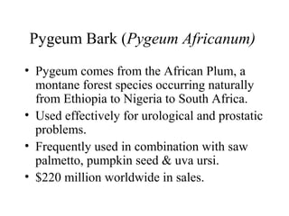 Pygeum Bark (Pygeum Africanum)
• Pygeum comes from the African Plum, a
montane forest species occurring naturally
from Ethiopia to Nigeria to South Africa.
• Used effectively for urological and prostatic
problems.
• Frequently used in combination with saw
palmetto, pumpkin seed & uva ursi.
• $220 million worldwide in sales.
 
