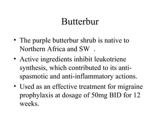 Butterbur
• The purple butterbur shrub is native to
Northern Africa and SW .
• Active ingredients inhibit leukotriene
synthesis, which contributed to its anti-
spasmotic and anti-inflammatory actions.
• Used as an effective treatment for migraine
prophylaxis at dosage of 50mg BID for 12
weeks.
 