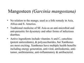 Mangosteen (Garcinia mangostana)
• No relation to the mango, used as a folk remedy in Asia,
Africa and S. America.
• Traditional medicine of SE Asia as an anti-microbial and
anti-parasitic for dysentery and other forms of infectious
diarrhea.
• Active ingredients include vitamins A and C, catechins
(potent antioxidants), & polysaccharides, but Xanthones
are most exciting. Xanthones have multiple health benefits
including energy generation, anti-viral, antileukemic, anti-
tumor, antihistamine, anti-inflammatory & antibacterial.
 