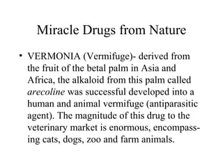 Miracle Drugs from Nature
• VERMONIA (Vermifuge)- derived from
the fruit of the betal palm in Asia and
Africa, the alkaloid from this palm called
arecoline was successful developed into a
human and animal vermifuge (antiparasitic
agent). The magnitude of this drug to the
veterinary market is enormous, encompass-
ing cats, dogs, zoo and farm animals.
 