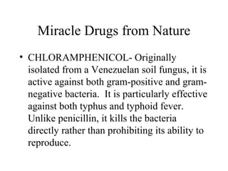 Miracle Drugs from Nature
• CHLORAMPHENICOL- Originally
isolated from a Venezuelan soil fungus, it is
active against both gram-positive and gram-
negative bacteria. It is particularly effective
against both typhus and typhoid fever.
Unlike penicillin, it kills the bacteria
directly rather than prohibiting its ability to
reproduce.
 