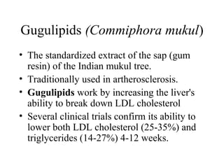 Gugulipids (Commiphora mukul)
• The standardized extract of the sap (gum
resin) of the Indian mukul tree.
• Traditionally used in artherosclerosis.
• Gugulipids work by increasing the liver's
ability to break down LDL cholesterol
• Several clinical trials confirm its ability to
lower both LDL cholesterol (25-35%) and
triglycerides (14-27%) 4-12 weeks.
 