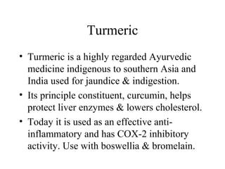 Turmeric
• Turmeric is a highly regarded Ayurvedic
medicine indigenous to southern Asia and
India used for jaundice & indigestion.
• Its principle constituent, curcumin, helps
protect liver enzymes & lowers cholesterol.
• Today it is used as an effective anti-
inflammatory and has COX-2 inhibitory
activity. Use with boswellia & bromelain.
 