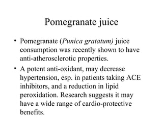 Pomegranate juice
• Pomegranate (Punica gratatum) juice
consumption was recently shown to have
anti-atherosclerotic properties.
• A potent anti-oxidant, may decrease
hypertension, esp. in patients taking ACE
inhibitors, and a reduction in lipid
peroxidation. Research suggests it may
have a wide range of cardio-protective
benefits.
 