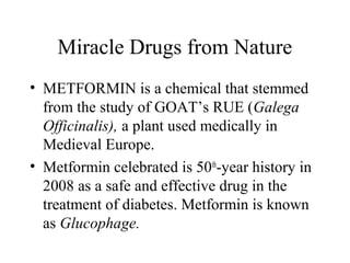 Miracle Drugs from Nature
• METFORMIN is a chemical that stemmed
from the study of GOAT’s RUE (Galega
Officinalis), a plant used medically in
Medieval Europe.
• Metformin celebrated is 50th
-year history in
2008 as a safe and effective drug in the
treatment of diabetes. Metformin is known
as Glucophage.
 