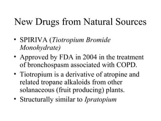 New Drugs from Natural Sources
• SPIRIVA (Tiotropium Bromide
Monohydrate)
• Approved by FDA in 2004 in the treatment
of bronchospasm associated with COPD.
• Tiotropium is a derivative of atropine and
related tropane alkaloids from other
solanaceous (fruit producing) plants.
• Structurally similar to Ipratopium
 
