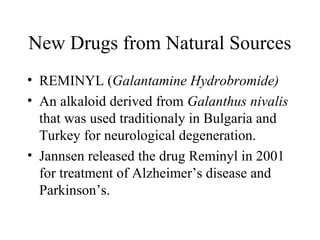 New Drugs from Natural Sources
• REMINYL (Galantamine Hydrobromide)
• An alkaloid derived from Galanthus nivalis
that was used traditionaly in Bulgaria and
Turkey for neurological degeneration.
• Jannsen released the drug Reminyl in 2001
for treatment of Alzheimer’s disease and
Parkinson’s.
 