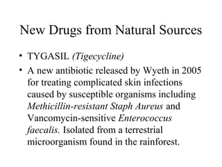 New Drugs from Natural Sources
• TYGASIL (Tigecycline)
• A new antibiotic released by Wyeth in 2005
for treating complicated skin infections
caused by susceptible organisms including
Methicillin-resistant Staph Aureus and
Vancomycin-sensitive Enterococcus
faecalis. Isolated from a terrestrial
microorganism found in the rainforest.
 